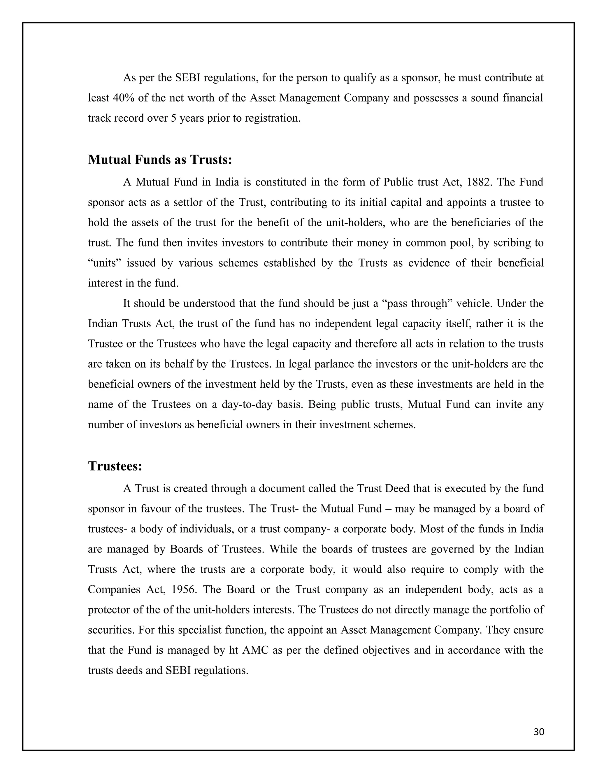 As per the SEBI regulations, for the person to qualify as a sponsor, he must contribute at
least 40% of the net worth of the Asset Management Company and possesses a sound financial
track record over 5 years prior to registration.
Mutual Funds as Trusts:
A Mutual Fund in India is constituted in the form of Public trust Act, 1882. The Fund
sponsor acts as a settlor of the Trust, contributing to its initial capital and appoints a trustee to
hold the assets of the trust for the benefit of the unit-holders, who are the beneficiaries of the
trust. The fund then invites investors to contribute their money in common pool, by scribing to
“units” issued by various schemes established by the Trusts as evidence of their beneficial
interest in the fund.
It should be understood that the fund should be just a “pass through” vehicle. Under the
Indian Trusts Act, the trust of the fund has no independent legal capacity itself, rather it is the
Trustee or the Trustees who have the legal capacity and therefore all acts in relation to the trusts
are taken on its behalf by the Trustees. In legal parlance the investors or the unit-holders are the
beneficial owners of the investment held by the Trusts, even as these investments are held in the
name of the Trustees on a day-to-day basis. Being public trusts, Mutual Fund can invite any
number of investors as beneficial owners in their investment schemes.
Trustees:
A Trust is created through a document called the Trust Deed that is executed by the fund
sponsor in favour of the trustees. The Trust- the Mutual Fund – may be managed by a board of
trustees- a body of individuals, or a trust company- a corporate body. Most of the funds in India
are managed by Boards of Trustees. While the boards of trustees are governed by the Indian
Trusts Act, where the trusts are a corporate body, it would also require to comply with the
Companies Act, 1956. The Board or the Trust company as an independent body, acts as a
protector of the of the unit-holders interests. The Trustees do not directly manage the portfolio of
securities. For this specialist function, the appoint an Asset Management Company. They ensure
that the Fund is managed by ht AMC as per the defined objectives and in accordance with the
trusts deeds and SEBI regulations.
30
 