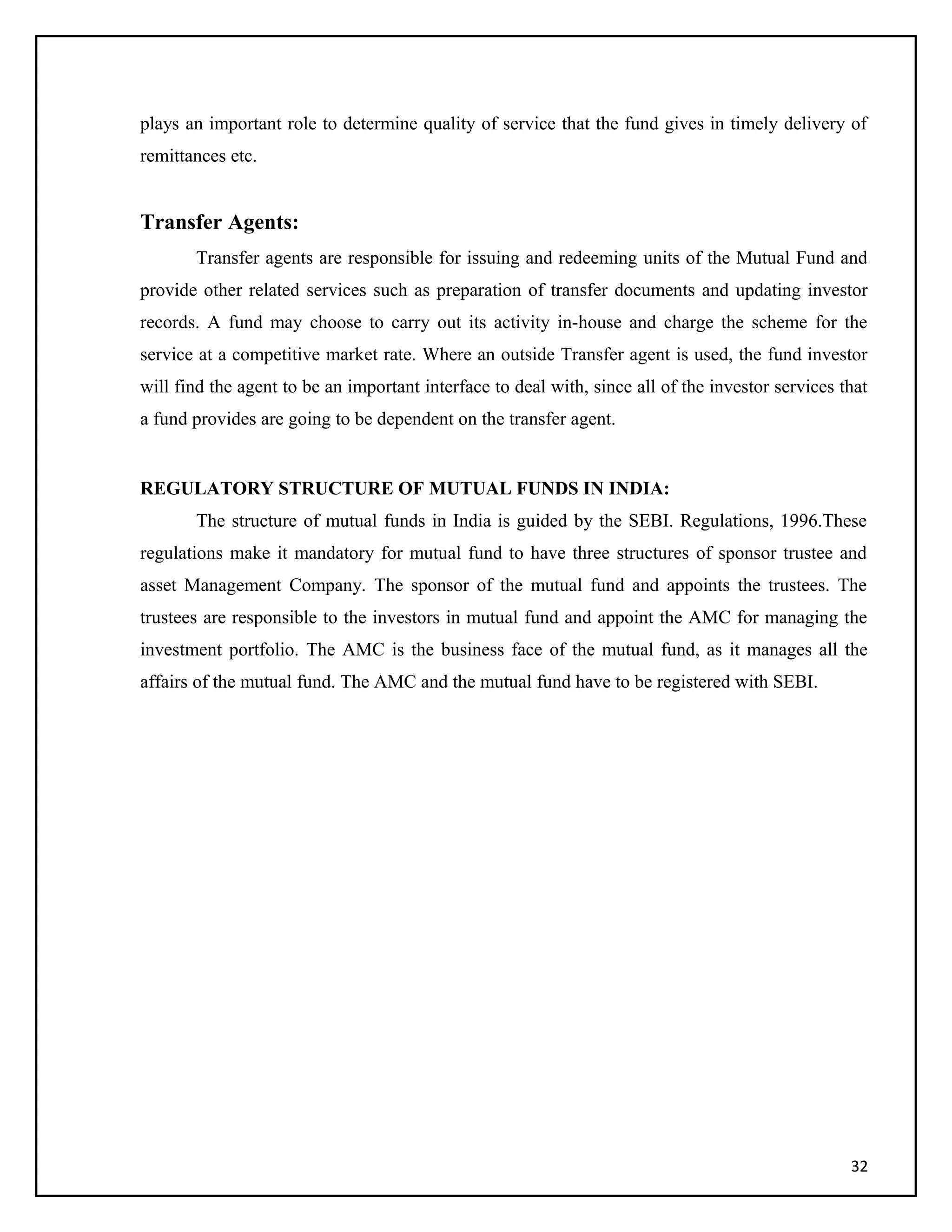 plays an important role to determine quality of service that the fund gives in timely delivery of
remittances etc.
Transfer Agents:
Transfer agents are responsible for issuing and redeeming units of the Mutual Fund and
provide other related services such as preparation of transfer documents and updating investor
records. A fund may choose to carry out its activity in-house and charge the scheme for the
service at a competitive market rate. Where an outside Transfer agent is used, the fund investor
will find the agent to be an important interface to deal with, since all of the investor services that
a fund provides are going to be dependent on the transfer agent.
REGULATORY STRUCTURE OF MUTUAL FUNDS IN INDIA:
The structure of mutual funds in India is guided by the SEBI. Regulations, 1996.These
regulations make it mandatory for mutual fund to have three structures of sponsor trustee and
asset Management Company. The sponsor of the mutual fund and appoints the trustees. The
trustees are responsible to the investors in mutual fund and appoint the AMC for managing the
investment portfolio. The AMC is the business face of the mutual fund, as it manages all the
affairs of the mutual fund. The AMC and the mutual fund have to be registered with SEBI.
32
 