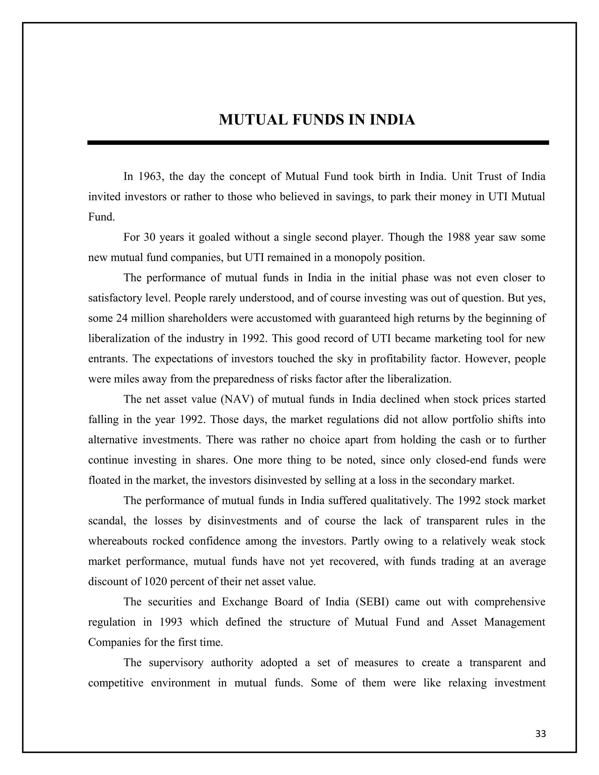 MUTUAL FUNDS IN INDIA
In 1963, the day the concept of Mutual Fund took birth in India. Unit Trust of India
invited investors or rather to those who believed in savings, to park their money in UTI Mutual
Fund.
For 30 years it goaled without a single second player. Though the 1988 year saw some
new mutual fund companies, but UTI remained in a monopoly position.
The performance of mutual funds in India in the initial phase was not even closer to
satisfactory level. People rarely understood, and of course investing was out of question. But yes,
some 24 million shareholders were accustomed with guaranteed high returns by the beginning of
liberalization of the industry in 1992. This good record of UTI became marketing tool for new
entrants. The expectations of investors touched the sky in profitability factor. However, people
were miles away from the preparedness of risks factor after the liberalization.
The net asset value (NAV) of mutual funds in India declined when stock prices started
falling in the year 1992. Those days, the market regulations did not allow portfolio shifts into
alternative investments. There was rather no choice apart from holding the cash or to further
continue investing in shares. One more thing to be noted, since only closed-end funds were
floated in the market, the investors disinvested by selling at a loss in the secondary market.
The performance of mutual funds in India suffered qualitatively. The 1992 stock market
scandal, the losses by disinvestments and of course the lack of transparent rules in the
whereabouts rocked confidence among the investors. Partly owing to a relatively weak stock
market performance, mutual funds have not yet recovered, with funds trading at an average
discount of 1020 percent of their net asset value.
The securities and Exchange Board of India (SEBI) came out with comprehensive
regulation in 1993 which defined the structure of Mutual Fund and Asset Management
Companies for the first time.
The supervisory authority adopted a set of measures to create a transparent and
competitive environment in mutual funds. Some of them were like relaxing investment
33
 