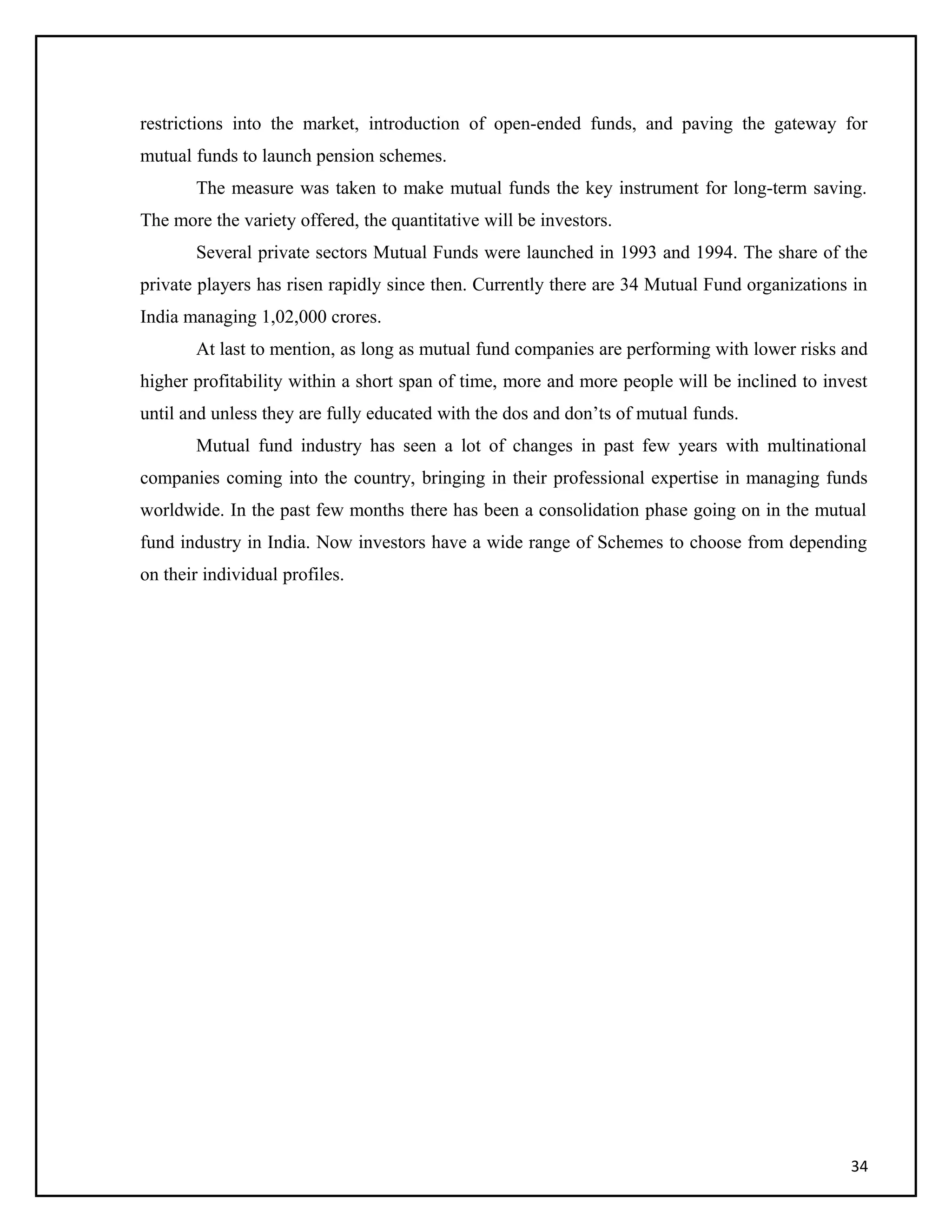 restrictions into the market, introduction of open-ended funds, and paving the gateway for
mutual funds to launch pension schemes.
The measure was taken to make mutual funds the key instrument for long-term saving.
The more the variety offered, the quantitative will be investors.
Several private sectors Mutual Funds were launched in 1993 and 1994. The share of the
private players has risen rapidly since then. Currently there are 34 Mutual Fund organizations in
India managing 1,02,000 crores.
At last to mention, as long as mutual fund companies are performing with lower risks and
higher profitability within a short span of time, more and more people will be inclined to invest
until and unless they are fully educated with the dos and don’ts of mutual funds.
Mutual fund industry has seen a lot of changes in past few years with multinational
companies coming into the country, bringing in their professional expertise in managing funds
worldwide. In the past few months there has been a consolidation phase going on in the mutual
fund industry in India. Now investors have a wide range of Schemes to choose from depending
on their individual profiles.
34
 