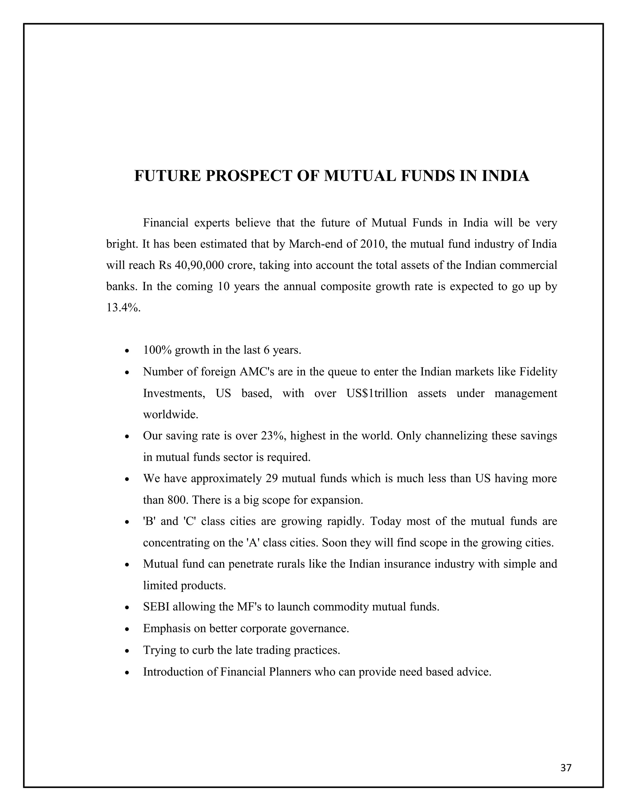 FUTURE PROSPECT OF MUTUAL FUNDS IN INDIA
Financial experts believe that the future of Mutual Funds in India will be very
bright. It has been estimated that by March-end of 2010, the mutual fund industry of India
will reach Rs 40,90,000 crore, taking into account the total assets of the Indian commercial
banks. In the coming 10 years the annual composite growth rate is expected to go up by
13.4%.
• 100% growth in the last 6 years.
• Number of foreign AMC's are in the queue to enter the Indian markets like Fidelity
Investments, US based, with over US$1trillion assets under management
worldwide.
• Our saving rate is over 23%, highest in the world. Only channelizing these savings
in mutual funds sector is required.
• We have approximately 29 mutual funds which is much less than US having more
than 800. There is a big scope for expansion.
• 'B' and 'C' class cities are growing rapidly. Today most of the mutual funds are
concentrating on the 'A' class cities. Soon they will find scope in the growing cities.
• Mutual fund can penetrate rurals like the Indian insurance industry with simple and
limited products.
• SEBI allowing the MF's to launch commodity mutual funds.
• Emphasis on better corporate governance.
• Trying to curb the late trading practices.
• Introduction of Financial Planners who can provide need based advice.
37
 