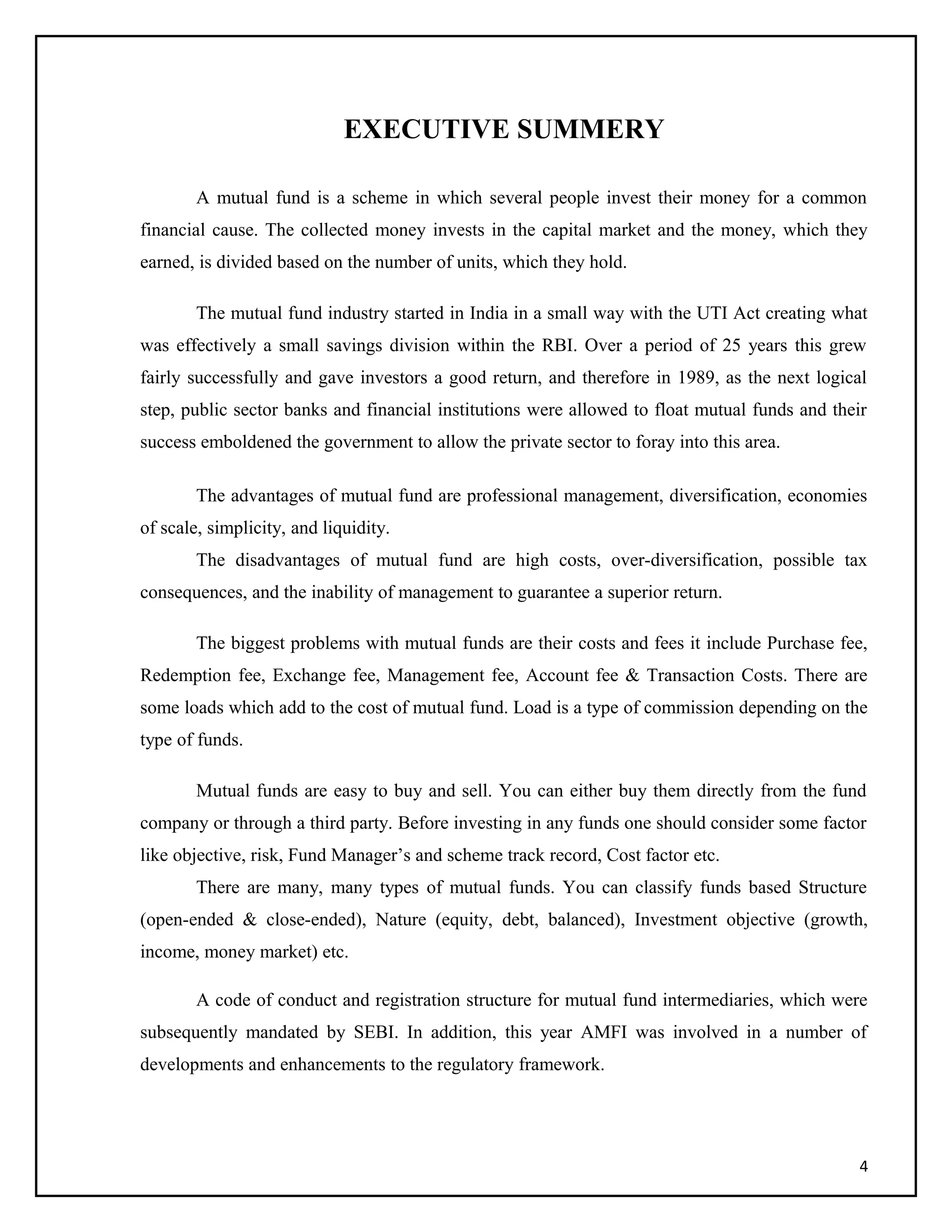 EXECUTIVE SUMMERY
A mutual fund is a scheme in which several people invest their money for a common
financial cause. The collected money invests in the capital market and the money, which they
earned, is divided based on the number of units, which they hold.
The mutual fund industry started in India in a small way with the UTI Act creating what
was effectively a small savings division within the RBI. Over a period of 25 years this grew
fairly successfully and gave investors a good return, and therefore in 1989, as the next logical
step, public sector banks and financial institutions were allowed to float mutual funds and their
success emboldened the government to allow the private sector to foray into this area.
The advantages of mutual fund are professional management, diversification, economies
of scale, simplicity, and liquidity.
The disadvantages of mutual fund are high costs, over-diversification, possible tax
consequences, and the inability of management to guarantee a superior return.
The biggest problems with mutual funds are their costs and fees it include Purchase fee,
Redemption fee, Exchange fee, Management fee, Account fee & Transaction Costs. There are
some loads which add to the cost of mutual fund. Load is a type of commission depending on the
type of funds.
Mutual funds are easy to buy and sell. You can either buy them directly from the fund
company or through a third party. Before investing in any funds one should consider some factor
like objective, risk, Fund Manager’s and scheme track record, Cost factor etc.
There are many, many types of mutual funds. You can classify funds based Structure
(open-ended & close-ended), Nature (equity, debt, balanced), Investment objective (growth,
income, money market) etc.
A code of conduct and registration structure for mutual fund intermediaries, which were
subsequently mandated by SEBI. In addition, this year AMFI was involved in a number of
developments and enhancements to the regulatory framework.
4
 