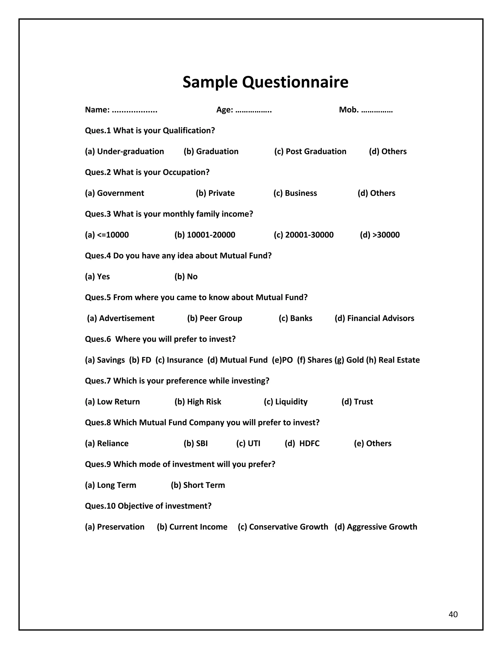 Sample Questionnaire
Name: ................... Age: …………….. Mob. ……………
Ques.1 What is your Qualification?
(a) Under-graduation (b) Graduation (c) Post Graduation (d) Others
Ques.2 What is your Occupation?
(a) Government (b) Private (c) Business (d) Others
Ques.3 What is your monthly family income?
(a) <=10000 (b) 10001-20000 (c) 20001-30000 (d) >30000
Ques.4 Do you have any idea about Mutual Fund?
(a) Yes (b) No
Ques.5 From where you came to know about Mutual Fund?
(a) Advertisement (b) Peer Group (c) Banks (d) Financial Advisors
Ques.6 Where you will prefer to invest?
(a) Savings (b) FD (c) Insurance (d) Mutual Fund (e)PO (f) Shares (g) Gold (h) Real Estate
Ques.7 Which is your preference while investing?
(a) Low Return (b) High Risk (c) Liquidity (d) Trust
Ques.8 Which Mutual Fund Company you will prefer to invest?
(a) Reliance (b) SBI (c) UTI (d) HDFC (e) Others
Ques.9 Which mode of investment will you prefer?
(a) Long Term (b) Short Term
Ques.10 Objective of investment?
(a) Preservation (b) Current Income (c) Conservative Growth (d) Aggressive Growth
40
 