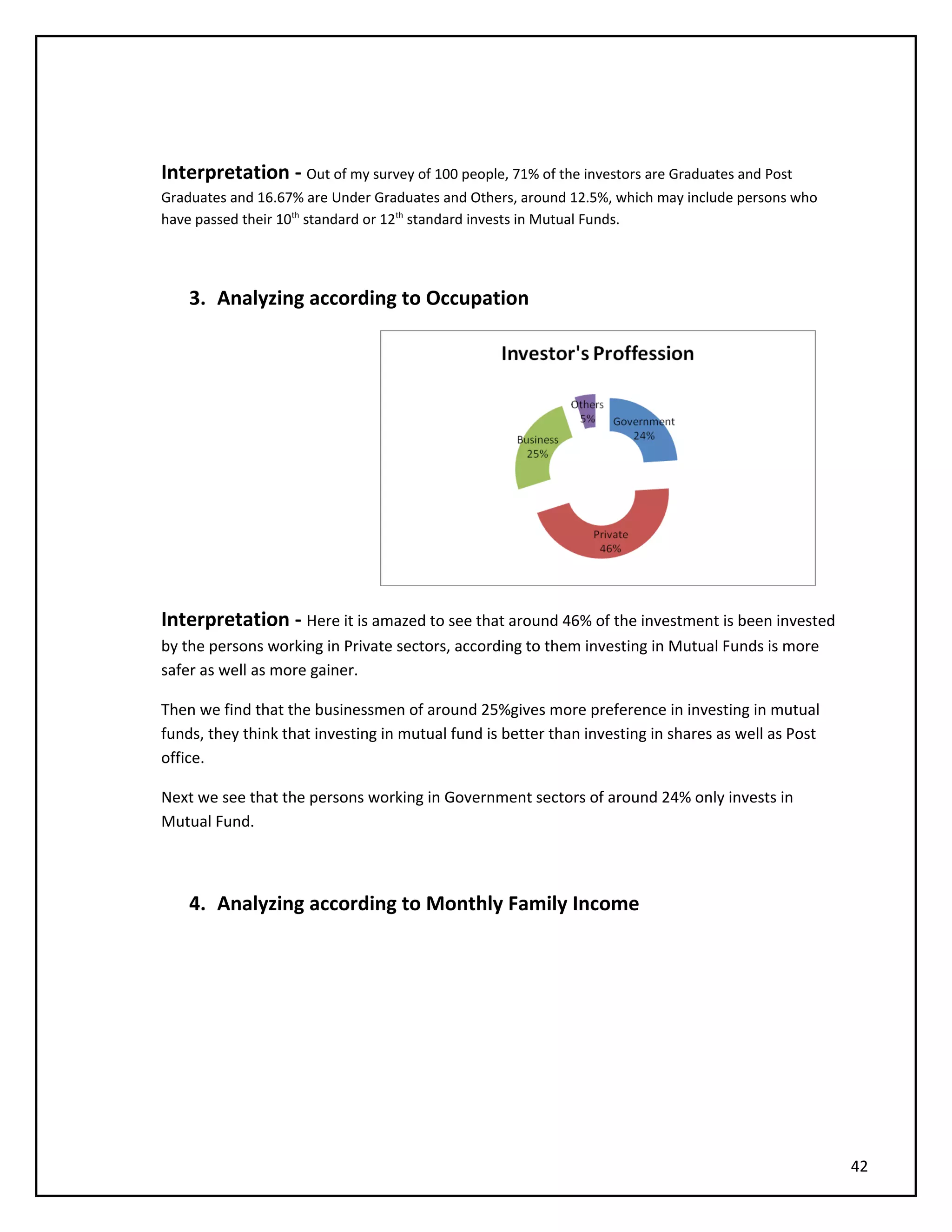 Interpretation - Out of my survey of 100 people, 71% of the investors are Graduates and Post
Graduates and 16.67% are Under Graduates and Others, around 12.5%, which may include persons who
have passed their 10th
standard or 12th
standard invests in Mutual Funds.
3. Analyzing according to Occupation
Interpretation - Here it is amazed to see that around 46% of the investment is been invested
by the persons working in Private sectors, according to them investing in Mutual Funds is more
safer as well as more gainer.
Then we find that the businessmen of around 25%gives more preference in investing in mutual
funds, they think that investing in mutual fund is better than investing in shares as well as Post
office.
Next we see that the persons working in Government sectors of around 24% only invests in
Mutual Fund.
4. Analyzing according to Monthly Family Income
42
 