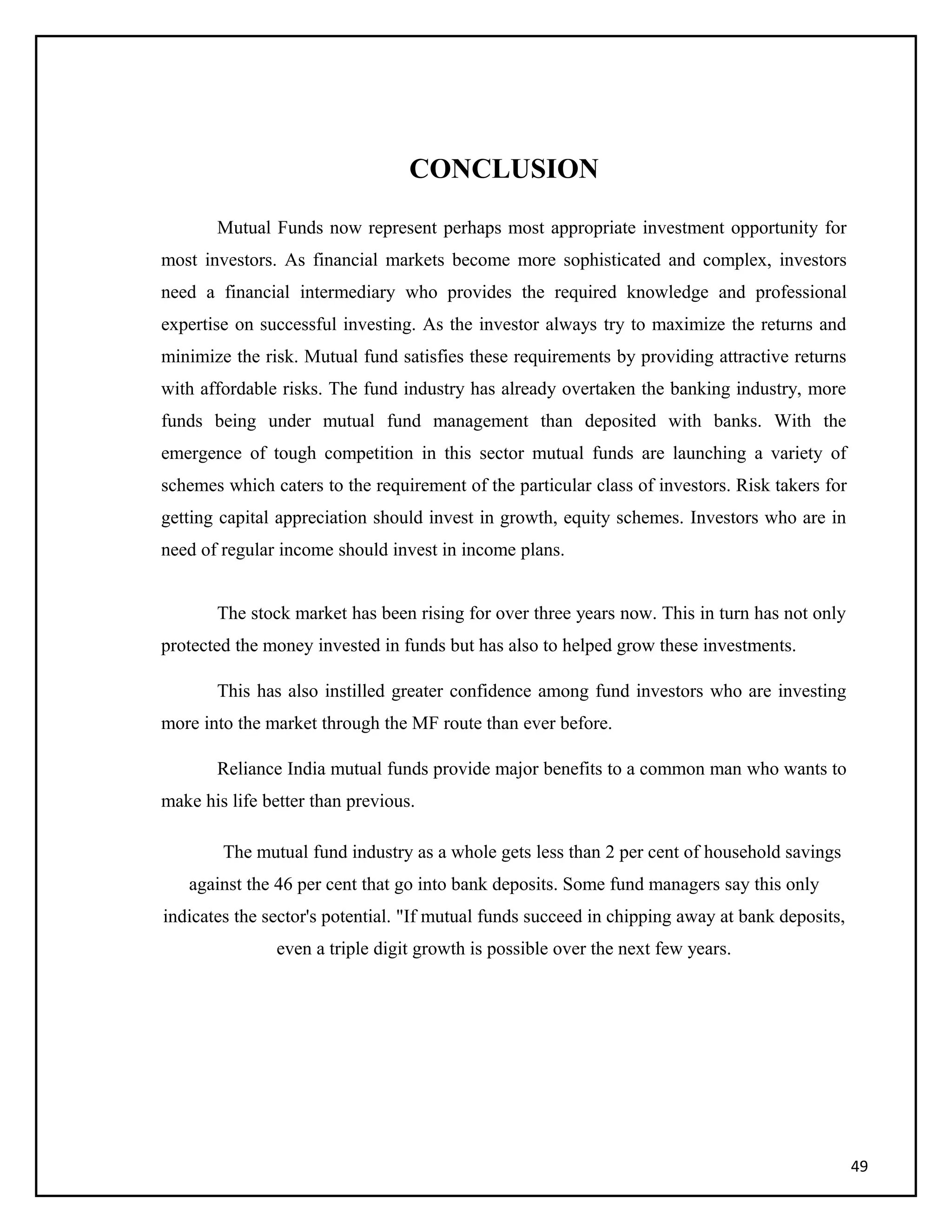 CONCLUSION
Mutual Funds now represent perhaps most appropriate investment opportunity for
most investors. As financial markets become more sophisticated and complex, investors
need a financial intermediary who provides the required knowledge and professional
expertise on successful investing. As the investor always try to maximize the returns and
minimize the risk. Mutual fund satisfies these requirements by providing attractive returns
with affordable risks. The fund industry has already overtaken the banking industry, more
funds being under mutual fund management than deposited with banks. With the
emergence of tough competition in this sector mutual funds are launching a variety of
schemes which caters to the requirement of the particular class of investors. Risk takers for
getting capital appreciation should invest in growth, equity schemes. Investors who are in
need of regular income should invest in income plans.
The stock market has been rising for over three years now. This in turn has not only
protected the money invested in funds but has also to helped grow these investments.
This has also instilled greater confidence among fund investors who are investing
more into the market through the MF route than ever before.
Reliance India mutual funds provide major benefits to a common man who wants to
make his life better than previous.
The mutual fund industry as a whole gets less than 2 per cent of household savings
against the 46 per cent that go into bank deposits. Some fund managers say this only
indicates the sector's potential. "If mutual funds succeed in chipping away at bank deposits,
even a triple digit growth is possible over the next few years.
49
 