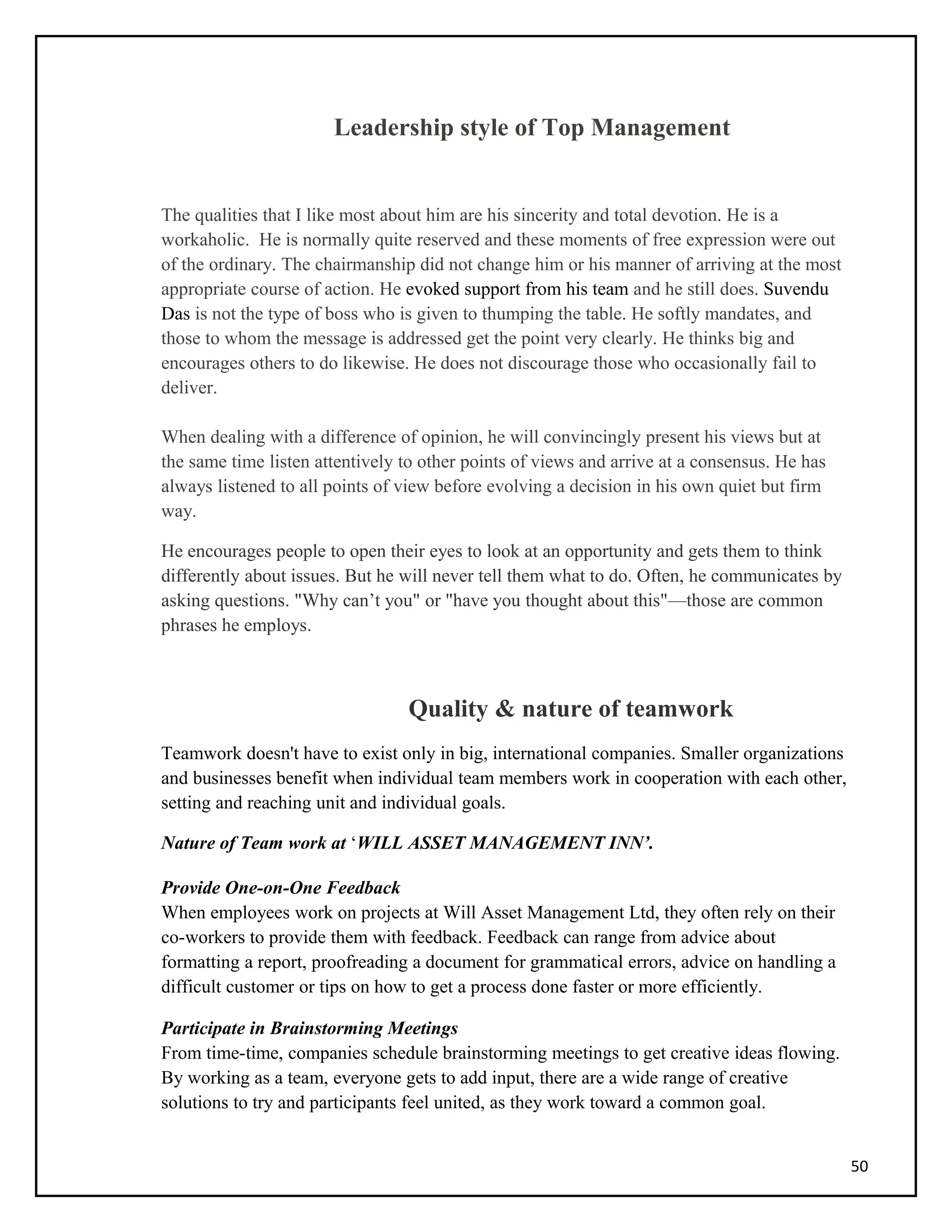 Leadership style of Top Management
The qualities that I like most about him are his sincerity and total devotion. He is a
workaholic. He is normally quite reserved and these moments of free expression were out
of the ordinary. The chairmanship did not change him or his manner of arriving at the most
appropriate course of action. He evoked support from his team and he still does. Suvendu
Das is not the type of boss who is given to thumping the table. He softly mandates, and
those to whom the message is addressed get the point very clearly. He thinks big and
encourages others to do likewise. He does not discourage those who occasionally fail to
deliver.
When dealing with a difference of opinion, he will convincingly present his views but at
the same time listen attentively to other points of views and arrive at a consensus. He has
always listened to all points of view before evolving a decision in his own quiet but firm
way.
He encourages people to open their eyes to look at an opportunity and gets them to think
differently about issues. But he will never tell them what to do. Often, he communicates by
asking questions. "Why can’t you" or "have you thought about this"—those are common
phrases he employs.
Quality & nature of teamwork
Teamwork doesn't have to exist only in big, international companies. Smaller organizations
and businesses benefit when individual team members work in cooperation with each other,
setting and reaching unit and individual goals.
Nature of Team work at ‘WILL ASSET MANAGEMENT INN’.
Provide One-on-One Feedback
When employees work on projects at Will Asset Management Ltd, they often rely on their
co-workers to provide them with feedback. Feedback can range from advice about
formatting a report, proofreading a document for grammatical errors, advice on handling a
difficult customer or tips on how to get a process done faster or more efficiently.
Participate in Brainstorming Meetings
From time-time, companies schedule brainstorming meetings to get creative ideas flowing.
By working as a team, everyone gets to add input, there are a wide range of creative
solutions to try and participants feel united, as they work toward a common goal.
50
 