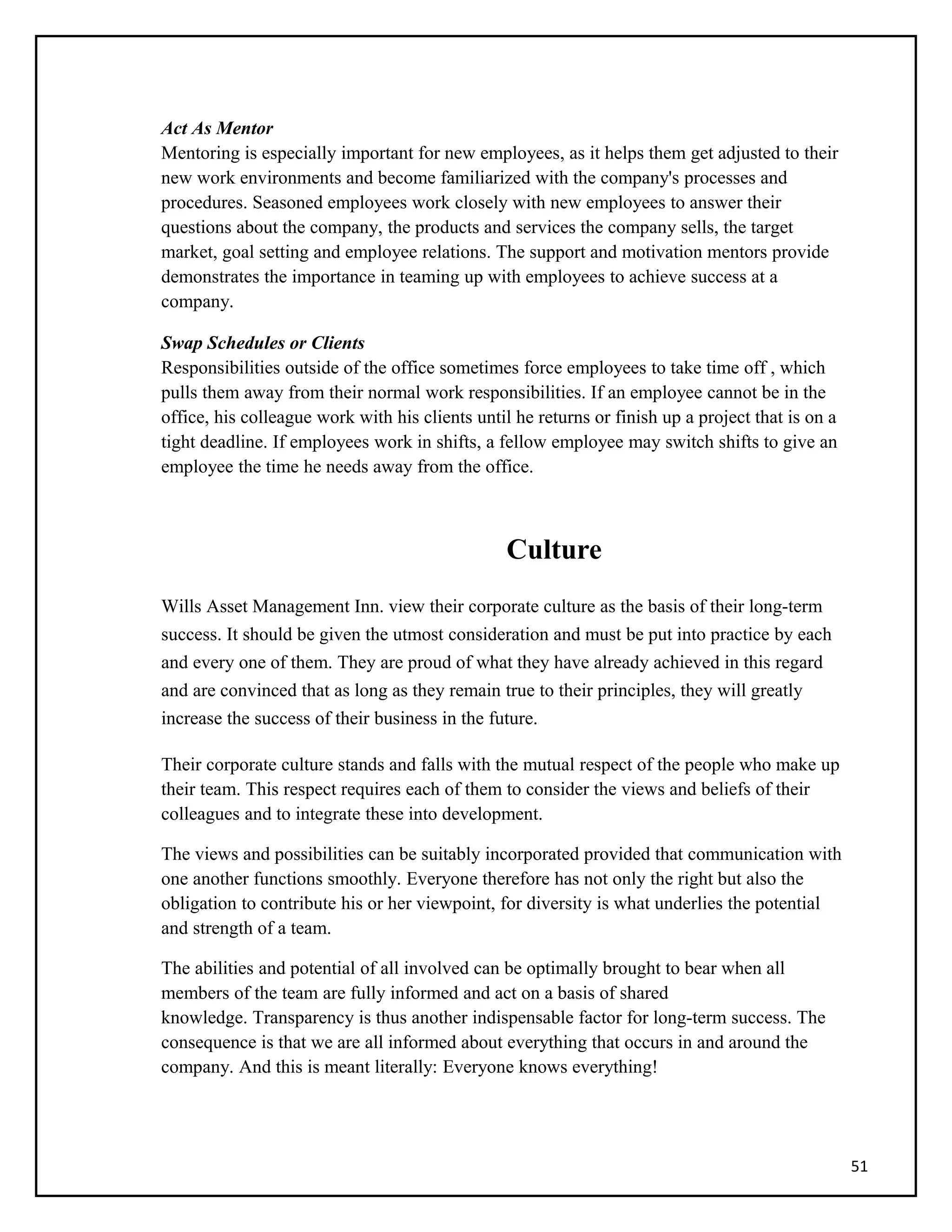 Act As Mentor
Mentoring is especially important for new employees, as it helps them get adjusted to their
new work environments and become familiarized with the company's processes and
procedures. Seasoned employees work closely with new employees to answer their
questions about the company, the products and services the company sells, the target
market, goal setting and employee relations. The support and motivation mentors provide
demonstrates the importance in teaming up with employees to achieve success at a
company.
Swap Schedules or Clients
Responsibilities outside of the office sometimes force employees to take time off , which
pulls them away from their normal work responsibilities. If an employee cannot be in the
office, his colleague work with his clients until he returns or finish up a project that is on a
tight deadline. If employees work in shifts, a fellow employee may switch shifts to give an
employee the time he needs away from the office.
Culture
Wills Asset Management Inn. view their corporate culture as the basis of their long-term
success. It should be given the utmost consideration and must be put into practice by each
and every one of them. They are proud of what they have already achieved in this regard
and are convinced that as long as they remain true to their principles, they will greatly
increase the success of their business in the future.
Their corporate culture stands and falls with the mutual respect of the people who make up
their team. This respect requires each of them to consider the views and beliefs of their
colleagues and to integrate these into development.
The views and possibilities can be suitably incorporated provided that communication with
one another functions smoothly. Everyone therefore has not only the right but also the
obligation to contribute his or her viewpoint, for diversity is what underlies the potential
and strength of a team.
The abilities and potential of all involved can be optimally brought to bear when all
members of the team are fully informed and act on a basis of shared
knowledge. Transparency is thus another indispensable factor for long-term success. The
consequence is that we are all informed about everything that occurs in and around the
company. And this is meant literally: Everyone knows everything!
51
 