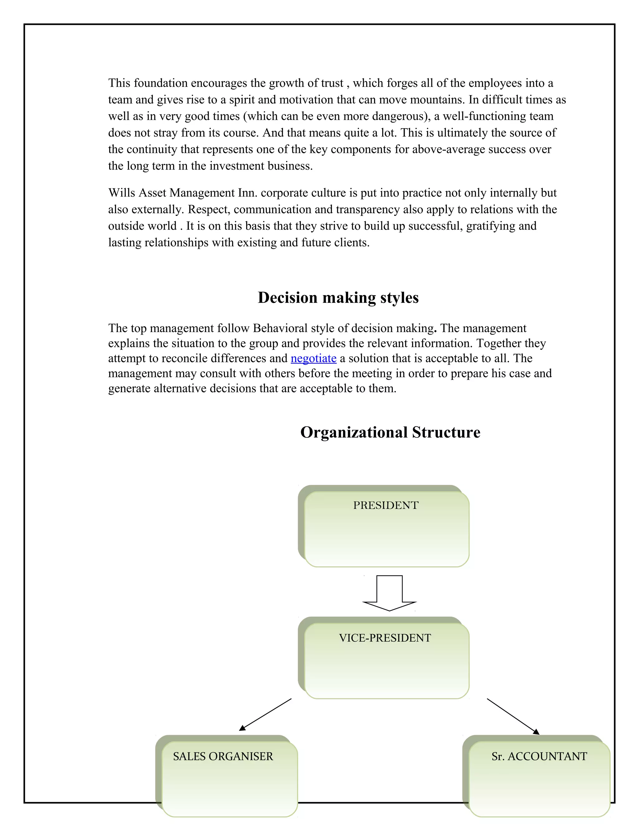 This foundation encourages the growth of trust , which forges all of the employees into a
team and gives rise to a spirit and motivation that can move mountains. In difficult times as
well as in very good times (which can be even more dangerous), a well-functioning team
does not stray from its course. And that means quite a lot. This is ultimately the source of
the continuity that represents one of the key components for above-average success over
the long term in the investment business.
Wills Asset Management Inn. corporate culture is put into practice not only internally but
also externally. Respect, communication and transparency also apply to relations with the
outside world . It is on this basis that they strive to build up successful, gratifying and
lasting relationships with existing and future clients.
Decision making styles
The top management follow Behavioral style of decision making. The management
explains the situation to the group and provides the relevant information. Together they
attempt to reconcile differences and negotiate a solution that is acceptable to all. The
management may consult with others before the meeting in order to prepare his case and
generate alternative decisions that are acceptable to them.
Organizational Structure
52
PRESIDENT
PRESIDENT
VICE-PRESIDENT
VICE-PRESIDENT
Sr. ACCOUNTANT
Sr. ACCOUNTANT
SALES ORGANISER
SALES ORGANISER
 