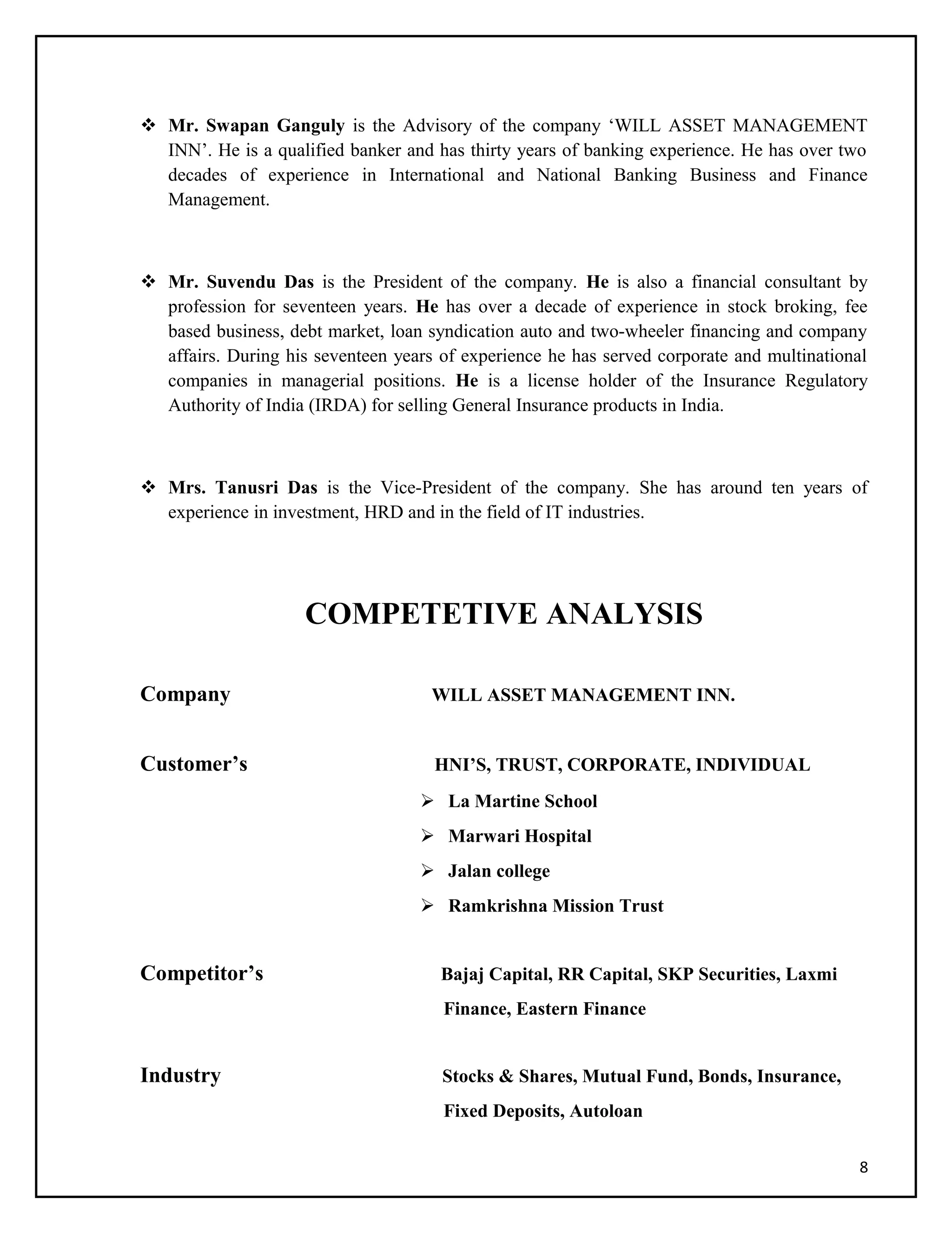  Mr. Swapan Ganguly is the Advisory of the company ‘WILL ASSET MANAGEMENT
INN’. He is a qualified banker and has thirty years of banking experience. He has over two
decades of experience in International and National Banking Business and Finance
Management.
 Mr. Suvendu Das is the President of the company. He is also a financial consultant by
profession for seventeen years. He has over a decade of experience in stock broking, fee
based business, debt market, loan syndication auto and two-wheeler financing and company
affairs. During his seventeen years of experience he has served corporate and multinational
companies in managerial positions. He is a license holder of the Insurance Regulatory
Authority of India (IRDA) for selling General Insurance products in India.
 Mrs. Tanusri Das is the Vice-President of the company. She has around ten years of
experience in investment, HRD and in the field of IT industries.
COMPETETIVE ANALYSIS
Company WILL ASSET MANAGEMENT INN.
Customer’s HNI’S, TRUST, CORPORATE, INDIVIDUAL
 La Martine School
 Marwari Hospital
 Jalan college
 Ramkrishna Mission Trust
Competitor’s Bajaj Capital, RR Capital, SKP Securities, Laxmi
Finance, Eastern Finance
Industry Stocks & Shares, Mutual Fund, Bonds, Insurance,
Fixed Deposits, Autoloan
8
 