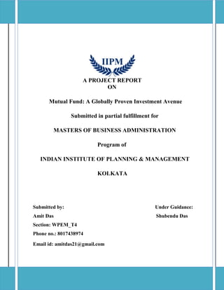 A PROJECT REPORT
ON
Mutual Fund: A Globally Proven Investment Avenue
Submitted in partial fulfillment for
MASTERS OF BUSINESS ADMINISTRATION
Program of
INDIAN INSTITUTE OF PLANNING & MANAGEMENT
KOLKATA
Submitted by: Under Guidance:
Amit Das Shubendu Das
Section: WPEM_T4
Phone no.: 8017438974
Email id: amitdas21@gmail.com
 