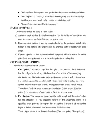  Options allow the buyer to earn profit from favourable market conditions.
 Options provide flexibility to the investors (buyers) who have every right
to either purchase or sell before or at a certain future date.
 No certificates are issued by the company.
STYLES OF OPTIONS
Options are traded basically in three styles:
a) American style option: It can be exercised by the holder of the option any
time between the purchase date and expiration date.
b) European style option: It can be exercised only on the expiration date by the
holder of the option. The expiry and the exercise date coincides with each
other.
c) Capped options: It has a predetermined cap price which is below the strike
price for a put option and above the strike price for a call option.
COMPONENTS OF OPTIONS
There are two components of options.
1. Call Option: The owner/ buyer has the right to purchase and the writer/seller
has the obligation to sell specified number of securities of the underlying
stocks at a specified price prior to the option expiry date. A call option when
it is written against the assestowned by the option writer is called a covered
option, and the one written without owing the asest is called naked option.
The value of call option ar expiration= Maximum [share price- Exercise
price,o]. i.e. maximum of share price – Exercise price or zero.
2. Put Option: The owner or buyer has the right to sell and the writer/ seller
has the obligation to buy specified number of the underlying shares at a
specified price prior to the expiry date of option. The profit of put option
buyer is limited since the share price cannot fall below zero.
Value of put option at expiration= Maximum[Exercise price- Share price.0]
 