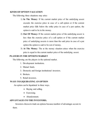 KINDS OF OPTION VALUATION
The following three situations may arise:
1) In The Money: If the current market price of the underlying assest
exceeds the exercise price in case of a call option or if the current
market price falls below the strike price in case of a put option, the
option is said to be in the money.
2) Out Of Money: If the current market price of the underlying assest is
less than the exercise price of a call option or if the current market
price of underlying assests is more than the said price in case of a put
option the option is said to be out of money.
3) At The Money: The at the money situation arises when the exercise
price is equal to the current market price of the underlying assest.
PLAYERS IN THE OPTIONS MARKET
The following are the players in the optional market.
1. Development institutions.
2. Mutual funds.
3. Domestic and foreign institutional investors.
4. Brokers.
5. Retail investors.
WAYS TO LIQUIDATING AN OPTION
An option can be liquidated in three ways.
 Buying and selling.
 Exercising.
 Abandonment.
ADVANTAGES TO THE INVESTORS.
Investors chooseto trade an options because number of advantages accure to
them.
 