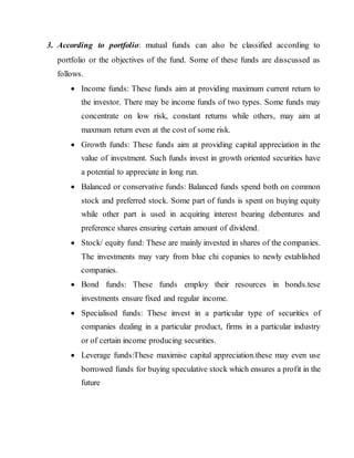 3. According to portfolio: mutual funds can also be classified according to
portfolio or the objectives of the fund. Some of these funds are disscussed as
follows.
 Income funds: These funds aim at providing maximum current return to
the investor. There may be income funds of two types. Some funds may
concentrate on low risk, constant returns while others, may aim at
maxmum return even at the cost of some risk.
 Growth funds: These funds aim at providing capital appreciation in the
value of investment. Such funds invest in growth oriented securities have
a potential to appreciate in long run.
 Balanced or conservative funds: Balanced funds spend both on common
stock and preferred stock. Some part of funds is spent on buying equity
while other part is used in acquiring interest bearing debentures and
preference shares ensuring certain amount of dividend.
 Stock/ equity fund: These are mainly invested in shares of the companies.
The investments may vary from blue chi copanies to newly established
companies.
 Bond funds: These funds employ their resources in bonds.tese
investments ensure fixed and regular income.
 Specialised funds: These invest in a particular type of securities of
companies dealing in a particular product, firms in a particular industry
or of certain income producing securities.
 Leverage funds:These maximise capital appreciation.these may even use
borrowed funds for buying speculative stock which ensures a profit in the
future
 