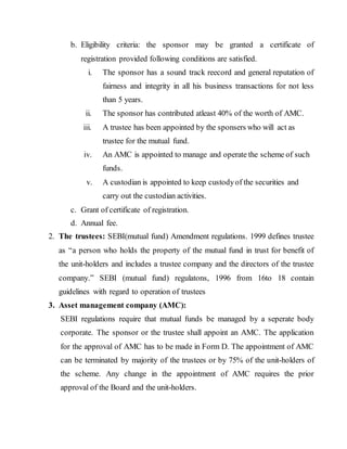b. Eligibility criteria: the sponsor may be granted a certificate of
registration provided following conditions are satisfied.
i. The sponsor has a sound track reecord and general reputation of
fairness and integrity in all his business transactions for not less
than 5 years.
ii. The sponsor has contributed atleast 40% of the worth of AMC.
iii. A trustee has been appointed by the sponsers who will act as
trustee for the mutual fund.
iv. An AMC is appointed to manage and operate the scheme of such
funds.
v. A custodian is appointed to keep custodyof the securities and
carry out the custodian activities.
c. Grant of certificate of registration.
d. Annual fee.
2. The trustees: SEBI(mutual fund) Amendment regulations. 1999 defines trustee
as “a person who holds the property of the mutual fund in trust for benefit of
the unit-holders and includes a trustee company and the directors of the trustee
company.” SEBI (mutual fund) regulatons, 1996 from 16to 18 contain
guidelines with regard to operation of trustees
3. Asset management company (AMC):
SEBI regulations require that mutual funds be managed by a seperate body
corporate. The sponsor or the trustee shall appoint an AMC. The application
for the approval of AMC has to be made in Form D. The appointment of AMC
can be terminated by majority of the trustees or by 75% of the unit-holders of
the scheme. Any change in the appointment of AMC requires the prior
approval of the Board and the unit-holders.
 
