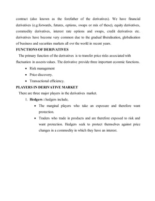 contract (also known as the forefather of the derivatives). We have financial
derivatives (e.g.forwards, futures, options, swaps or mix of these), equity derivatives,
commodity derivatives, interest rate options and swaps, credit derivatives etc.
derivatives have become very common due to the gradual liberalisation, globalisation
of business and securities markets all ovr the world in recent years.
FUNCTIONS OF DERIVATIVES
The primary function of the derivatives is to transfer price risks associated with
fluctuation in assests values. The derivative provide three important econmic functions.
 Risk management
 Price discovery.
 Transactional efficiency.
PLAYERS IN DERIVATIVE MARKET
There are three major players in the derivatives market.
1. Hedgers : hedgers include,
 The marginal players who take an exposure and therefore want
protection.
 Traders who trade in products and are therefore exposed to risk and
want protection. Hedgers seek to protect themselves against price
changes in a commodity in which they have an interest.
 