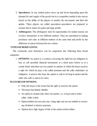 2. Speculators: In any market prices move up and down depending upon the
demand for and supply of the goods but in a competitive market it also moves
based on the ability of the players to predict the movements and their risk
apetite. These players are called speculators.speculators are prepared to
assume risk in return for quick and large profits.
3. Arbitrageurs: The arbitrageurs look for opportunities for market money out
of price mismatches in two different markets. They are specialised in making
purchases and sales in different markets at the same time and profis by the
difference in prices between the two centres.
TYPES OF DERIVATIVES
The commonly used derivatives can be caegorised into following three broad
categories.
1. OPTIONS: An option is a contract conveying the right but not obligation to
buy or sell specified financial instruments at a fixed price before or at a
certain future date.there are two parties in options in which the buyer receives
a right for which he pays a fee called premium and the seller undertakes an
obligation. A person who buys the option is said to be long in option and the
other who sells is said to be short.
FEATURES OF OPTIONS.
 Only the buyer or the owner has the right to exercise the option.
 The buyer has limited liability.
 An option is created only when two parties. i.e, a buyer and a writer/
seller, strike a deal.
 Option holders do not carry any voting right and are not entitled to receive
any dividend or interest payment.
 Options have high degree of risk to the option writers/sellers.
 