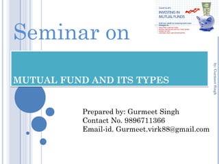 MUTUAL FUND AND ITS TYPESMUTUAL FUND AND ITS TYPES
Seminar on
Prepared by: Gurmeet Singh
Contact No. 9896711366
Email-id. Gurmeet.virk88@gmail.com
by:GurmeetSingh
 