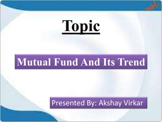 Topic
Mutual Fund And Its Trend
Presented By: Akshay Virkar
 
