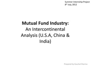 Mutual Fund Industry:
An Intercontinental
Analysis (U.S.A, China &
India)
Prepared by Kaushal Sharma
Summer Internship Project
8th July, 2012
 