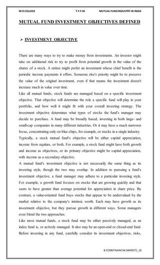 M.D COLLEGE T.Y.F.M MUTUAL FUNDINDUSTRY IN INDIA
B.COM(FINANCIALMARKET)_10
MUTUAL FUND INVESTMENT OBJECTIVES DEFINED
 INVESTMENT OBJECTIVE
There are many ways to try to make money from investments. An investor might
take on additional risk to try to profit from potential growth in the value of the
shares of a stock. A retiree might prefer an investment whose chief benefit is the
periodic income payments it offers. Someone else's priority might be to preserve
the value of the original investment, even if that means the investment doesn't
increase much in value over time.
Like all mutual funds, stock funds are managed based on a specific investment
objective. That objective will determine the role a specific fund will play in your
portfolio, and how well it might fit with your overall investing strategy. The
investment objective determines what types of stocks the fund's manager may
decide to purchase. A fund may be broadly based, investing in both large- and
small-cap companies in many different industries. Or it may have a much narrower
focus, concentrating only on blue chips, for example, or stocks in a single industry.
Typically, a stock mutual fund's objective will be either capital appreciation,
income from equities, or both. For example, a stock fund might have both growth
and income as objectives, or its primary objective might be capital appreciation,
with income as a secondary objective.
A mutual fund's investment objective is not necessarily the same thing as its
investing style, though the two may overlap. In addition to pursuing a fund's
investment objective, a fund manager may adhere to a particular investing style.
For example, a growth fund focuses on stocks that are growing quickly and that
seem to have greater than average potential for appreciation in share price. By
contrast, a value-oriented fund buys stocks that appear to be undervalued by the
market relative to the company's intrinsic worth. Each may have growth as its
investment objective, but they pursue growth in different ways. Some managers
even blend the two approaches.
Like most mutual funds, a stock fund may be either passively managed, as an
index fund is, or actively managed. It also may be an open-end or closed-end fund.
Before investing in any fund, carefully consider its investment objectives, risks,
 