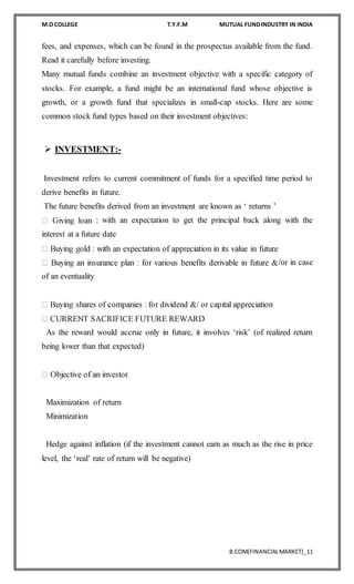 M.D COLLEGE T.Y.F.M MUTUAL FUNDINDUSTRY IN INDIA
B.COM(FINANCIALMARKET)_11
fees, and expenses, which can be found in the prospectus available from the fund.
Read it carefully before investing.
Many mutual funds combine an investment objective with a specific category of
stocks. For example, a fund might be an international fund whose objective is
growth, or a growth fund that specializes in small-cap stocks. Here are some
common stock fund types based on their investment objectives:
 INVESTMENT:-
Investment refers to current commitment of funds for a specified time period to
derive benefits in future.
The future benefits derived from an investment are known as ‘ returns ’
: with an expectation to get the principal back along with the
interest at a future date
/or in case
of an eventuality
As the reward would accrue only in future, it involves ‘risk’ (of realized return
being lower than that expected)
Maximization of return
Minimization
Hedge against inflation (if the investment cannot earn as much as the rise in price
level, the ‘real’ rate of return will be negative)

 