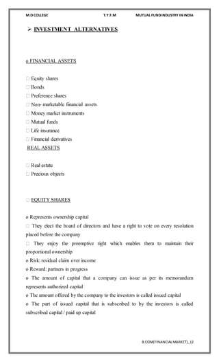 M.D COLLEGE T.Y.F.M MUTUAL FUNDINDUSTRY IN INDIA
B.COM(FINANCIALMARKET)_12
 INVESTMENT ALTERNATIVES
o FINANCIAL ASSETS
- marketable financial assets
REAL ASSETS
EQUITY SHARES
o Represents ownership capital
placed before the company
proportional ownership
o Risk: residual claim over income
o Reward: partners in progress
o The amount of capital that a company can issue as per its memorandum
represents authorized capital
o The amount offered by the company to the investors is called issued capital
o The part of issued capital that is subscribed to by the investors is called
subscribed capital / paid up capital
 