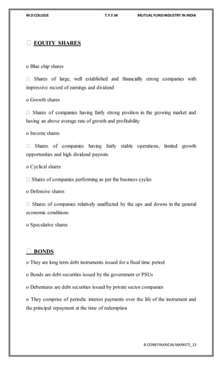 M.D COLLEGE T.Y.F.M MUTUAL FUNDINDUSTRY IN INDIA
B.COM(FINANCIALMARKET)_13
EQUITY SHARES
o Blue chip shares
impressive record of earnings and dividend
o Growth shares
having an above average rate of growth and profitability
o Income shares
opportunities and high dividend payouts
o Cyclical shares
o Defensive shares
economic conditions
o Speculative shares
BONDS
o They are long term debt instruments issued for a fixed time period
o Bonds are debt securities issued by the government or PSUs
o Debentures are debt securities issued by private sector companies
o They comprise of periodic interest payments over the life of the instrument and
the principal repayment at the time of redemption
 