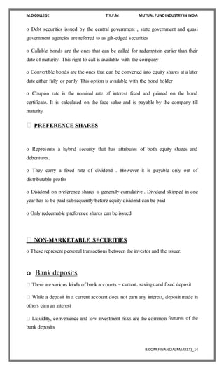 M.D COLLEGE T.Y.F.M MUTUAL FUNDINDUSTRY IN INDIA
B.COM(FINANCIALMARKET)_14
o Debt securities issued by the central government , state government and quasi
government agencies are referred to as gilt-edged securities
o Callable bonds are the ones that can be called for redemption earlier than their
date of maturity. This right to call is available with the company
o Convertible bonds are the ones that can be converted into equity shares at a later
date either fully or partly. This option is available with the bond holder
o Coupon rate is the nominal rate of interest fixed and printed on the bond
certificate. It is calculated on the face value and is payable by the company till
maturity
PREFERENCE SHARES
o Represents a hybrid security that has attributes of both equity shares and
debentures.
o They carry a fixed rate of dividend . However it is payable only out of
distributable profits
o Dividend on preference shares is generally cumulative . Dividend skipped in one
year has to be paid subsequently before equity dividend can be paid
o Only redeemable preference shares can be issued
NON-MARKETABLE SECURITIES
o These represent personal transactions between the investor and the issuer.
o Bank deposits
– current, savings and fixed deposit
others earn an interest
features of the
bank deposits
 