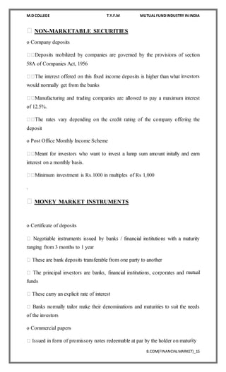 M.D COLLEGE T.Y.F.M MUTUAL FUNDINDUSTRY IN INDIA
B.COM(FINANCIALMARKET)_15
NON-MARKETABLE SECURITIES
o Company deposits
58A of Companies Act, 1956
t investors
would normally get from the banks
of 12.5%.
deposit
o Post Office Monthly Income Scheme
interest on a monthly basis.
.
MONEY MARKET INSTRUMENTS
o Certificate of deposits
ranging from 3 months to 1 year
mutual
funds
of the investors
o Commercial papers
rity
 