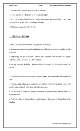 M.D COLLEGE T.Y.F.M MUTUAL FUNDINDUSTRY IN INDIA
B.COM(FINANCIALMARKET)_16
an investment grade from credit rating agencies
ize is Rs 25 lacs
MUTUAL FUNDS
o Also known as an instrument for collective investment
o Investment is done in three broad categories of financial assets i.e. stocks, bonds
and cash
o Depending on the asset mix , mutual fund schemes are classified as: Equity
schemes, hybrid schemes and debt schemes
o On the basis of flexibility , Mutual fund schemes may be: Open ended or Close
ended
year
or subscription only for a specified period and
can be redeemed only on a fixed date of redemption
o On the basis of objective , mutual funds may be growth funds, income funds, or
balanced funds
o NAV of a fund is the cumulative market value of the assets of the fund net of its
liabilitie
 