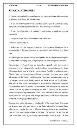 M.D COLLEGE T.Y.F.M MUTUAL FUNDINDUSTRY IN INDIA
B.COM(FINANCIALMARKET)_17
FINANCIAL DERIVATIVES
o Futures is a transferable contract between two parties to buy or sell an asset at a
certain date in the future at a specified price
and quality of underlying instrument and a standard timing of settlement
transaction
t requires margin payments and follow daily movements
o Options are of two types:
given quantity of the underlying asset, at a given price, on or before a given future
date
Put option gives the buyer of the option a right but not an obligation to sell a given
quantity of the underlying asset, at a given price, on or before a given future date
Opportunities of Mutual Funds are tremendous specially when investment is
concerned. For any individual who intends to allocate his assets into proper forms
of investment and want to diversify his Investment Portfolio as well as the risks,
Mutual Funds can be proved as the biggest opportunity. Investors gets a lot of
advantages with the Mutual Fund Investment. Firstly, they are not required to carry
on intensive research and detailed analysis on Stock Market and Bond Market.
This work is done by the Fund Mangers of the Investment Management Company
on behalf of the investors. In fact, the professional Fund Managers who handle the
mutual funds of any particular company, are able to speculate the market trend
more correctly than any common individual. Good Speculation about the trends of
stock prices and bond prices leads to right allocation of funds in the right stocks
and bonds resulting in good rate of return.
Investors also get the advantage of high Liquidity of the mutual funds. This means
the investors can enjoy easy access to the funds invested in the mutual funds
whenever they require the money. When the investors invest in any mutual fund,
they are given some equity position in that fund. The investors can any time sell
their mutual fund shares to get back the money invested in mutual funds. The only
 