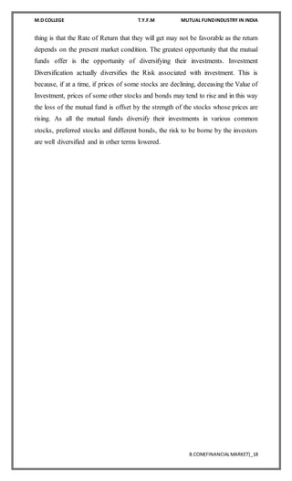 M.D COLLEGE T.Y.F.M MUTUAL FUNDINDUSTRY IN INDIA
B.COM(FINANCIALMARKET)_18
thing is that the Rate of Return that they will get may not be favorable as the return
depends on the present market condition. The greatest opportunity that the mutual
funds offer is the opportunity of diversifying their investments. Investment
Diversification actually diversifies the Risk associated with investment. This is
because, if at a time, if prices of some stocks are declining, deceasing the Value of
Investment, prices of some other stocks and bonds may tend to rise and in this way
the loss of the mutual fund is offset by the strength of the stocks whose prices are
rising. As all the mutual funds diversify their investments in various common
stocks, preferred stocks and different bonds, the risk to be borne by the investors
are well diversified and in other terms lowered.
 