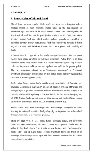 M.D COLLEGE T.Y.F.M MUTUAL FUNDINDUSTRY IN INDIA
B.COM(FINANCIALMARKET)_2
CHAPTER .1
1. Introduction of Mutual Fund
Mutual Fund are very popular all the world and they play a important role in
financial system of many countries. Mutual funds are the ideal medium for
investment by small investor in stock market. Mutual fund pool together the
investment of small investor for participation in stock market. Being institutional
investor, mutual fund can afford market analysis generally not available to
individual investor. Futher more, mutual fund can diversify the portfolio in better
way as compared with individual investor due to the expertise and availability of
funds.
A Mutual fund is a type of professionally managed investment fund that pools
money from many investors to purchase securities.[1] While there is no legal
definition of the term "mutual fund", it is most commonly applied only to those
collective investment vehicles that are regulated and sold to the general public.
They are sometimes referred to as "investment companies" or "registered
investment companies". Hedge funds are not mutual funds, primarily because they
cannot be sold to the general public.
In the United States, mutual funds must be registered with the U.S. Securities and
Exchange Commission, overseen by a board of directors or board of trustees, and
managed by a Registered Investment Advisor. Mutual funds are also subject to an
extensive and detailed regulatory regime set forth in the Investment Company Act
of 1940. Mutual funds are not taxed on their income and profits if they comply
with certain requirements under the U.S. Internal Revenue Code.
Mutual funds have both advantages and disadvantages compared to direct
investing in individual securities. Today they play an important role in household
finances, most notably in retirement planning.
There are three types of U.S. mutual funds—open-end funds, unit investment
trusts, and closed-end funds. The most common type, open-end funds, must be
willing to buy back shares from investors every business day. Exchange-traded
funds (ETFs) are open-end funds or unit investment trusts that trade on an
exchange. Non-exchange traded open-end funds are most common, but ETFs have
been gaining in popularity.
 