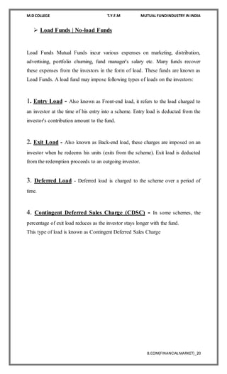 M.D COLLEGE T.Y.F.M MUTUAL FUNDINDUSTRY IN INDIA
B.COM(FINANCIALMARKET)_20
 Load Funds | No-load Funds
Load Funds Mutual Funds incur various expenses on marketing, distribution,
advertising, portfolio churning, fund manager's salary etc. Many funds recover
these expenses from the investors in the form of load. These funds are known as
Load Funds. A load fund may impose following types of loads on the investors:
1. Entry Load - Also known as Front-end load, it refers to the load charged to
an investor at the time of his entry into a scheme. Entry load is deducted from the
investor's contribution amount to the fund.
2. Exit Load - Also known as Back-end load, these charges are imposed on an
investor when he redeems his units (exits from the scheme). Exit load is deducted
from the redemption proceeds to an outgoing investor.
3. Deferred Load - Deferred load is charged to the scheme over a period of
time.
4. Contingent Deferred Sales Charge (CDSC) - In some schemes, the
percentage of exit load reduces as the investor stays longer with the fund.
This type of load is known as Contingent Deferred Sales Charge
 
