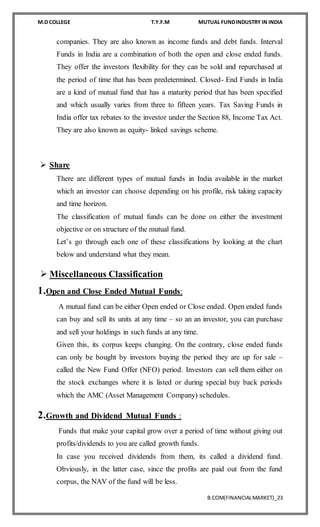 M.D COLLEGE T.Y.F.M MUTUAL FUNDINDUSTRY IN INDIA
B.COM(FINANCIALMARKET)_23
companies. They are also known as income funds and debt funds. Interval
Funds in India are a combination of both the open and close ended funds.
They offer the investors flexibility for they can be sold and repurchased at
the period of time that has been predetermined. Closed- End Funds in India
are a kind of mutual fund that has a maturity period that has been specified
and which usually varies from three to fifteen years. Tax Saving Funds in
India offer tax rebates to the investor under the Section 88, Income Tax Act.
They are also known as equity- linked savings scheme.
 Share
There are different types of mutual funds in India available in the market
which an investor can choose depending on his profile, risk taking capacity
and time horizon.
The classification of mutual funds can be done on either the investment
objective or on structure of the mutual fund.
Let’s go through each one of these classifications by looking at the chart
below and understand what they mean.
 Miscellaneous Classification
1.Open and Close Ended Mutual Funds:
A mutual fund can be either Open ended or Close ended. Open ended funds
can buy and sell its units at any time – so an an investor, you can purchase
and sell your holdings in such funds at any time.
Given this, its corpus keeps changing. On the contrary, close ended funds
can only be bought by investors buying the period they are up for sale –
called the New Fund Offer (NFO) period. Investors can sell them either on
the stock exchanges where it is listed or during special buy back periods
which the AMC (Asset Management Company) schedules.
2.Growth and Dividend Mutual Funds :
Funds that make your capital grow over a period of time without giving out
profits/dividends to you are called growth funds.
In case you received dividends from them, its called a dividend fund.
Obviously, in the latter case, since the profits are paid out from the fund
corpus, the NAV of the fund will be less.
 