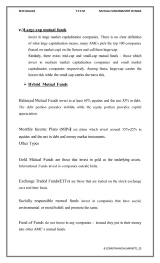 M.D COLLEGE T.Y.F.M MUTUAL FUNDINDUSTRY IN INDIA
B.COM(FINANCIALMARKET)_25
e.)Large-cap mutual funds
invest in large market capitalization companies. There is no clear definition
of what large capitalization means, many AMCs pick the top 100 companies
(based on market cap) on the Sensex and call them large-cap.
Similarly, there exists mid-cap and small-cap mutual funds – those which
invest in medium market capitalization companies and small market
capitalization companies respectively. Among these, large-cap carries the
lowest risk while the small cap carries the most risk.
 Hybrid Mutual Funds
Balanced Mutual Funds invest in at least 65% equities and the rest 35% in debt.
The debt portion provides stability while the equity portion provides capital
appreciation.
Monthly Income Plans (MIPs) are plans which invest around 15%-25% in
equities and the rest in debt and money market instruments.
Other Types
Gold Mutual Funds are those that invest in gold as the underlying assets.
International Funds invest in companies outside India.
Exchange Traded Funds(ETFs) are those that are traded on the stock exchange
on a real time basis.
Socially responsible mutual funds invest in companies that have social,
environmental or moral beliefs and promote the same.
Fund of Funds do not invest in any companies – instead they put in their money
into other AMC’s mutual funds.
 