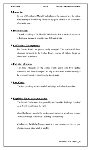 M.D COLLEGE T.Y.F.M MUTUAL FUNDINDUSTRY IN INDIA
B.COM(FINANCIALMARKET)_29
3. Liquidity:
In case of Open Ended Mutual Fund schemes, the investors have the option
of redeeming or withdrawing money at any point of time at the current rate
of net value asset.
4. Diversification:
The risk pertaining to the Mutual Funds is quite low as the total investment
is distributed in several industries and different stocks.
5. Professional Management:
The Mutual Funds are professionally managed. The experienced Fund
Managers pertaining to the Mutual Funds examine all options based on
research and experience.
6. Potential of return:
The Fund Managers of the Mutual Funds gather data from leading
economists and financial analysts. So they are in a better position to analyze
the scopes of lucrative return from the investments.
7. Low Costs:
The fees pertaining to the custodial, brokerage, and others is very low.
8. Regulated for investor protection:
The Mutual Funds sector is regulated by the Securities Exchange Board of
India (SEBI) to safeguard the rights
Mutual funds are currently the most popular investment vehicle and provide
several advantages to investors, including the following:
a.)Advanced Portfolio Management you pay a management fee as part
of your expense ratio, which is used to
 