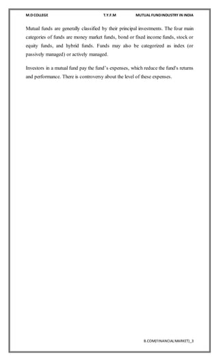 M.D COLLEGE T.Y.F.M MUTUAL FUNDINDUSTRY IN INDIA
B.COM(FINANCIALMARKET)_3
Mutual funds are generally classified by their principal investments. The four main
categories of funds are money market funds, bond or fixed income funds, stock or
equity funds, and hybrid funds. Funds may also be categorized as index (or
passively managed) or actively managed.
Investors in a mutual fund pay the fund’s expenses, which reduce the fund's returns
and performance. There is controversy about the level of these expenses.
 