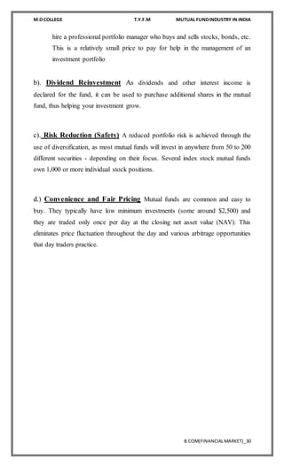 M.D COLLEGE T.Y.F.M MUTUAL FUNDINDUSTRY IN INDIA
B.COM(FINANCIALMARKET)_30
hire a professional portfolio manager who buys and sells stocks, bonds, etc.
This is a relatively small price to pay for help in the management of an
investment portfolio
b). Dividend Reinvestment As dividends and other interest income is
declared for the fund, it can be used to purchase additional shares in the mutual
fund, thus helping your investment grow.
c). Risk Reduction (Safety) A reduced portfolio risk is achieved through the
use of diversification, as most mutual funds will invest in anywhere from 50 to 200
different securities - depending on their focus. Several index stock mutual funds
own 1,000 or more individual stock positions.
d.) Convenience and Fair Pricing Mutual funds are common and easy to
buy. They typically have low minimum investments (some around $2,500) and
they are traded only once per day at the closing net asset value (NAV). This
eliminates price fluctuation throughout the day and various arbitrage opportunities
that day traders practice.
 