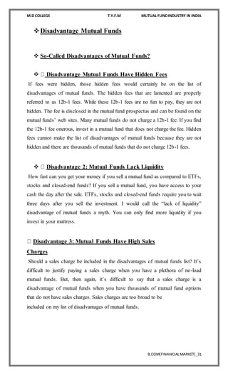 M.D COLLEGE T.Y.F.M MUTUAL FUNDINDUSTRY IN INDIA
B.COM(FINANCIALMARKET)_31
Disadvantage Mutual Funds
 So-Called Disadvantages of Mutual Funds?

 Disadvantage Mutual Funds Have Hidden Fees
If fees were hidden, those hidden fees would certainly be on the list of
disadvantages of mutual funds. The hidden fees that are lamented are properly
referred to as 12b-1 fees. While these 12b-1 fees are no fun to pay, they are not
hidden. The fee is disclosed in the mutual fund prospectus and can be found on the
mutual funds’ web sites. Many mutual funds do not charge a 12b-1 fee. If you find
the 12b-1 fee onerous, invest in a mutual fund that does not charge the fee. Hidden
fees cannot make the list of disadvantages of mutual funds because they are not
hidden and there are thousands of mutual funds that do not charge 12b-1 fees.
 Disadvantage 2: Mutual Funds Lack Liquidity
How fast can you get your money if you sell a mutual fund as compared to ETFs,
stocks and closed-end funds? If you sell a mutual fund, you have access to your
cash the day after the sale. ETFs, stocks and closed-end funds require you to wait
three days after you sell the investment. I would call the “lack of liquidity”
disadvantage of mutual funds a myth. You can only find more liquidity if you
invest in your mattress.
Disadvantage 3: Mutual Funds Have High Sales
Charges
Should a sales charge be included in the disadvantages of mutual funds list? It’s
difficult to justify paying a sales charge when you have a plethora of no-load
mutual funds. But, then again, it’s difficult to say that a sales charge is a
disadvantage of mutual funds when you have thousands of mutual fund options
that do not have sales charges. Sales charges are too broad to be
included on my list of disadvantages of mutual funds.

 