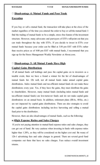 M.D COLLEGE T.Y.F.M MUTUAL FUNDINDUSTRY IN INDIA
B.COM(FINANCIALMARKET)_32
Disadvantage 4: Mutual Funds and Poor Trade
Execution
If you buy or sell a mutual fund, the transaction will take place at the close of the
market regardless of the time you entered the order to buy or sell the mutual fund. I
find the trading of mutual funds to be a simple, stress-free feature of the investment
structure. However, many advocates and purveyors of ETFs will point out that you
can trade throughout the day with ETFs. If you decide to invest in ETFs over
mutual funds because your order can be filled at 3:50 pm EST with ETFs rather
than receive prices as of 4:00 pm EST with mutual funds, I recommend that you
sign up for the Stress Management Weekly Newsletter at About.com.
Disadvantage 5: All Mutual Funds Have High
Capital Gains Distributions
If all mutual funds sell holdings and pass the capital gains on to investors as a
taxable event, then we have a found a winner for the list of disadvantages of
mutual funds list. Oh well, not all mutual funds make annual capital gains
distributions. Index mutual funds and tax-efficient mutual funds do not make these
distributions every year. Yes, if they have the gains, they must distribute the gains
to shareholders. However, many mutual funds (including index mutual funds and
tax-efficient mutual funds) are low-turnover funds and do not make capital gains
distributions on an annual basis. In addition, retirement plans (IRAs, 401ks, etc.)
are not impacted by capital gains distributions. There are also strategies to avoid
the capital gains distributions including tax-loss harvesting and selling a mutual
fund prior to the distribution .
However, there are also disadvantages of mutual funds, such as the following:
a.)High Expense Ratios and Sales Charges
If you're not paying attention to mutual fund expense ratios and sales charges, they
can get out of hand. Be very cautious when investing in funds with expense ratios
higher than 1.20%, as they will be considered on the higher cost end. Be weary of
12b-1 advertising fees and sales charges in general. There are several good fund
companies out there that have no sales charges. Fees reduce overall investment
returns.
 