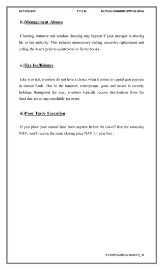 M.D COLLEGE T.Y.F.M MUTUAL FUNDINDUSTRY IN INDIA
B.COM(FINANCIALMARKET)_33
b.)Management Abuses
Churning, turnover and window dressing may happen if your manager is abusing
his or her authority. This includes unnecessary trading, excessive replacement and
selling the losers prior to quarter-end to fix the books.
c.)Tax Inefficiency
Like it or not, investors do not have a choice when it comes to capital gain payouts
in mutual funds. Due to the turnover, redemptions, gains and losses in security
holdings throughout the year, investors typically receive distributions from the
fund that are an uncontrollable tax event.
d.)Poor Trade Execution
If you place your mutual fund trade anytime before the cut-off time for same-day
NAV, you'll receive the same closing price NAV for your buy .
 