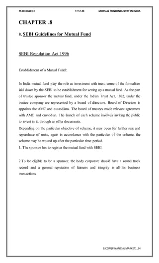 M.D COLLEGE T.Y.F.M MUTUAL FUNDINDUSTRY IN INDIA
B.COM(FINANCIALMARKET)_34
CHAPTER .8
8. SEBI Guidelines for Mutual Fund
SEBI Regulation Act 1996
Establishment of a Mutual Fund:
In India mutual fund play the role as investment with trust, some of the formalities
laid down by the SEBI to be establishment for setting up a mutual fund. As the part
of trustee sponsor the mutual fund, under the Indian Trust Act, 1882, under the
trustee company are represented by a board of directors. Board of Directors is
appoints the AMC and custodians. The board of trustees made relevant agreement
with AMC and custodian. The launch of each scheme involves inviting the public
to invest in it, through an offer documents.
Depending on the particular objective of scheme, it may open for further sale and
repurchase of units, again in accordance with the particular of the scheme, the
scheme may be wound up after the particular time period.
1. The sponsor has to register the mutual fund with SEBI
2.To be eligible to be a sponsor, the body corporate should have a sound track
record and a general reputation of fairness and integrity in all his business
transactions
 