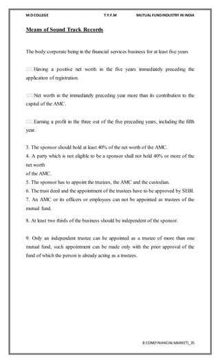M.D COLLEGE T.Y.F.M MUTUAL FUNDINDUSTRY IN INDIA
B.COM(FINANCIALMARKET)_35
Means of Sound Track Records
The body corporate being in the financial services business for at least five years
application of registration.
capital of the AMC.
year.
3. The sponsor should hold at least 40% of the net worth of the AMC.
4. A party which is not eligible to be a sponsor shall not hold 40% or more of the
net worth
of the AMC.
5. The sponsor has to appoint the trustees, the AMC and the custodian.
6. The trust deed and the appointment of the trustees have to be approved by SEBI.
7. An AMC or its officers or employees can not be appointed as trustees of the
mutual fund.
8. At least two thirds of the business should be independent of the sponsor.
9. Only an independent trustee can be appointed as a trustee of more than one
mutual fund, such appointment can be made only with the prior approval of the
fund of which the person is already acting as a trustees.
 