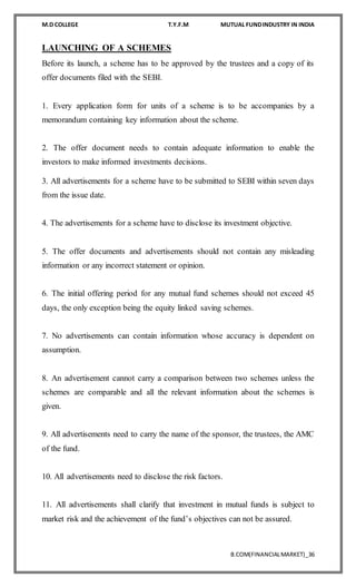 M.D COLLEGE T.Y.F.M MUTUAL FUNDINDUSTRY IN INDIA
B.COM(FINANCIALMARKET)_36
LAUNCHING OF A SCHEMES
Before its launch, a scheme has to be approved by the trustees and a copy of its
offer documents filed with the SEBI.
1. Every application form for units of a scheme is to be accompanies by a
memorandum containing key information about the scheme.
2. The offer document needs to contain adequate information to enable the
investors to make informed investments decisions.
3. All advertisements for a scheme have to be submitted to SEBI within seven days
from the issue date.
4. The advertisements for a scheme have to disclose its investment objective.
5. The offer documents and advertisements should not contain any misleading
information or any incorrect statement or opinion.
6. The initial offering period for any mutual fund schemes should not exceed 45
days, the only exception being the equity linked saving schemes.
7. No advertisements can contain information whose accuracy is dependent on
assumption.
8. An advertisement cannot carry a comparison between two schemes unless the
schemes are comparable and all the relevant information about the schemes is
given.
9. All advertisements need to carry the name of the sponsor, the trustees, the AMC
of the fund.
10. All advertisements need to disclose the risk factors.
11. All advertisements shall clarify that investment in mutual funds is subject to
market risk and the achievement of the fund’s objectives can not be assured.
 