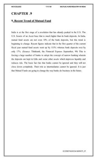 M.D COLLEGE T.Y.F.M MUTUAL FUNDINDUSTRY IN INDIA
B.COM(FINANCIALMARKET)_37
CHAPTER .9
9. Recent Trend of Mutual Fund
India is at the first stage of a revolution that has already peaked in the U.S. The
U.S. boasts of an Asset base that is much higher than its bank deposits. In India,
mutual fund assets are not even 10% of the bank deposits, but this trend is
beginning to change. Recent figures indicate that in the first quarter of the current
fiscal year mutual fund assets went up by 115% whereas bank deposits rose by
only 17%. (Source: Thinktank, the Financial Express September, 99) This is
forcing a large number of banks to adopt the concept of narrow banking wherein
the deposits are kept in Gilts and some other assets which improves liquidity and
reduces risk. The basic fact lies that banks cannot be ignored and they will not
close down completely. Their role as intermediaries cannot be ignored. It is just
that Mutual Funds are going to change the way banks do business in the future.
 