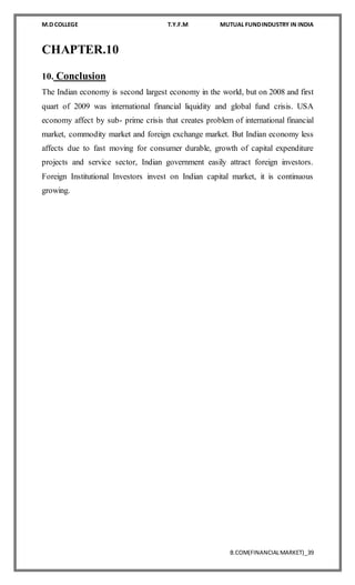 M.D COLLEGE T.Y.F.M MUTUAL FUNDINDUSTRY IN INDIA
B.COM(FINANCIALMARKET)_39
CHAPTER.10
10. Conclusion
The Indian economy is second largest economy in the world, but on 2008 and first
quart of 2009 was international financial liquidity and global fund crisis. USA
economy affect by sub- prime crisis that creates problem of international financial
market, commodity market and foreign exchange market. But Indian economy less
affects due to fast moving for consumer durable, growth of capital expenditure
projects and service sector, Indian government easily attract foreign investors.
Foreign Institutional Investors invest on Indian capital market, it is continuous
growing.
 