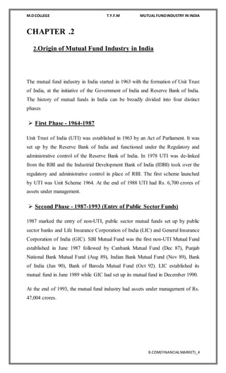 M.D COLLEGE T.Y.F.M MUTUAL FUNDINDUSTRY IN INDIA
B.COM(FINANCIALMARKET)_4
CHAPTER .2
2.Origin of Mutual Fund Industry in India
The mutual fund industry in India started in 1963 with the formation of Unit Trust
of India, at the initiative of the Government of India and Reserve Bank of India.
The history of mutual funds in India can be broadly divided into four distinct
phases
 First Phase - 1964-1987
Unit Trust of India (UTI) was established in 1963 by an Act of Parliament. It was
set up by the Reserve Bank of India and functioned under the Regulatory and
administrative control of the Reserve Bank of India. In 1978 UTI was de-linked
from the RBI and the Industrial Development Bank of India (IDBI) took over the
regulatory and administrative control in place of RBI. The first scheme launched
by UTI was Unit Scheme 1964. At the end of 1988 UTI had Rs. 6,700 crores of
assets under management.
 Second Phase - 1987-1993 (Entry of Public Sector Funds)
1987 marked the entry of non-UTI, public sector mutual funds set up by public
sector banks and Life Insurance Corporation of India (LIC) and General Insurance
Corporation of India (GIC). SBI Mutual Fund was the first non-UTI Mutual Fund
established in June 1987 followed by Canbank Mutual Fund (Dec 87), Punjab
National Bank Mutual Fund (Aug 89), Indian Bank Mutual Fund (Nov 89), Bank
of India (Jun 90), Bank of Baroda Mutual Fund (Oct 92). LIC established its
mutual fund in June 1989 while GIC had set up its mutual fund in December 1990.
At the end of 1993, the mutual fund industry had assets under management of Rs.
47,004 crores.
 