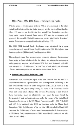M.D COLLEGE T.Y.F.M MUTUAL FUNDINDUSTRY IN INDIA
B.COM(FINANCIALMARKET)_5
 Third Phase - 1993-2003 (Entry of Private Sector Funds)
With the entry of private sector funds in 1993, a new era started in the Indian
mutual fund industry, giving the Indian investors a wider choice of fund families.
Also, 1993 was the year in which the first Mutual Fund Regulations came into
being, under which all mutual funds, except UTI were to be registered and
governed. The erstwhile Kothari Pioneer (now merged with Franklin Templeton)
was the first private sector mutual fund registered in July 1993.
The 1993 SEBI (Mutual Fund) Regulations were substituted by a more
comprehensive and revised Mutual Fund Regulations in 1996. The industry now
functions under the SEBI (Mutual Fund) Regulations 1996.
The number of mutual fund houses went on increasing, with many foreign mutual
funds setting up funds in India and also the industry has witnessed several mergers
and acquisitions. As at the end of January 2003, there were 33 mutual funds with
total assets of Rs. 1,21,805 crores. The Unit Trust of India with Rs. 44,541 crores
of assets under management was way ahead of other mutual funds.
 Fourth Phase - since February 2003
In February 2003, following the repeal of the Unit Trust of India Act 1963 UTI
was bifurcated into two separate entities. One is the Specified Undertaking of the
Unit Trust of India with assets under management of Rs. 29,835 crores as at the
end of January 2003, representing broadly, the assets of US 64 scheme, assured
return and certain other schemes. The Specified Undertaking of Unit Trust of
India, functioning under an administrator and under the rules framed by
Government of India and does not come under the purview of the Mutual Fund
Regulations.The second is the UTI Mutual Fund, sponsored by SBI, PNB, BOB
and LIC. It is registered with SEBI and functions under the Mutual Fund
Regulations. With the bifurcation of the erstwhile UTI which had in March 2000
more than Rs. 76,000 crores of assets under management and with the setting up of
a UTI Mutual Fund, conforming to the SEBI Mutual Fund Regulations, and with
recent mergers taking. .
 