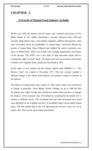M.D COLLEGE T.Y.F.M MUTUAL FUNDINDUSTRY IN INDIA
B.COM(FINANCIALMARKET)_6
CHAPTER .3
3.Growth of Mutual Fund Industry in India
By the year 1970, the industry had 631 funds with combined total assets of 47.6
billion dollars in 10.7 million shareholder’s account. However from 1970 and
onwards rising interest rates, stock market stagnation, inflation and investors some
other reservation about the profitability of mutual funds, Adversely effected the
growth of mutual fund. Hence Mutual fund realized the need to introduce new
types of Mutual fund, which were in tune with changing requirements and interest
of the investor. The 1970’s saw a new kind of fund innovation funds with no
commission called “no load” funds. The largest and most successful no load family
of funds is the vanguard funds, created by John Bogle in 1977.
In the series of new product the first Money Market fund (MMMF) i.e “ The
Reserve Fund” was started in November 1971. This new concept signaled a
dramatic change in the Mutual fund Industry and sparked a surge of creativity in
the industry.
The History of mutual funds dates support to 19th century when it was introduced
in Europe in particular, Great Britain. Robert Fleming set up in 1868 the first
investment trust called Foreign and colonial investment which promises to manage
the finances of the moneyed class of Scotland by scattering the investment over a
number of different stocks. This investment trust and other investment trust which
were afterward set up in Britain and the U.S resembled todays closes-ended mutual
funds. The first mutual fund in the U.S Massachusetts investor’s trust was set in
march 1924. This was the open-ended mutual fund.
 